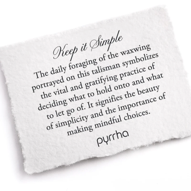 A Pyrrha note describing the Keep it Simple Talisman. it reads, "The daily foraging of the waxwing portrayed on this talisman symbolizes the vital and gratifying practice of deciding what to hold onto and what to let go of. It signifies the beauty of simplicity and the importance of making mindful choices."