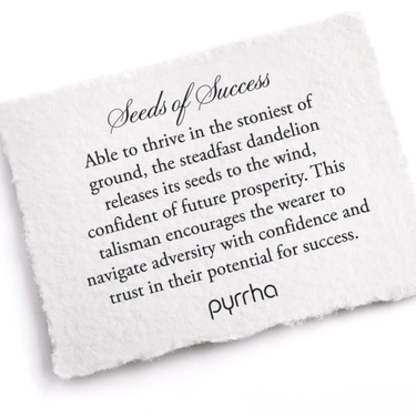A Pyrrha note describing the Seeds of Success talisman. it reads, "Able to thrive in the stoniest of ground, the steadfast dandelion releases its seeds to the wind, confident of future prosperity. This talisman encourages the wearer to navigate adversity with confidence and trust in their potential for success."
