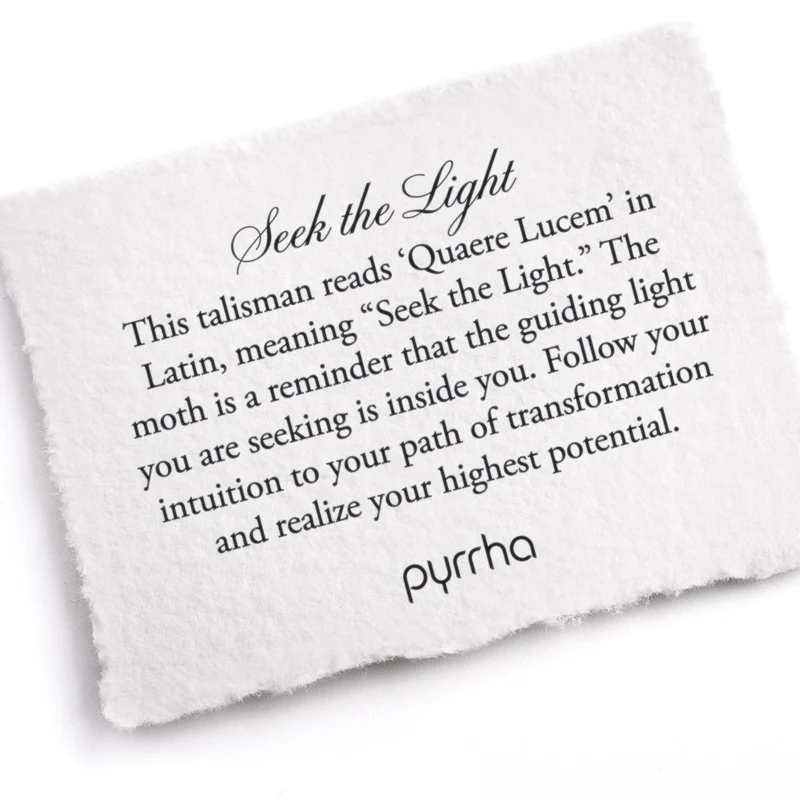 A Pyrrha note describing the Seek the Light talisman. it reads, "This talisman reads 'Quaere Lucem' in Latin, meaning "Seek the Light." The moth is a reminder that the guiding light you are seeking is inside you. Follow your intuition to your path of transformation and realize your highest potential."